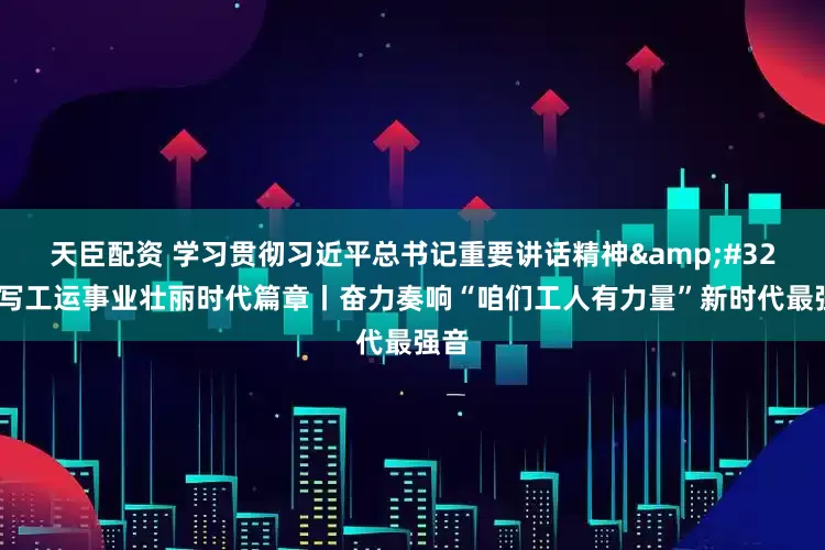 天臣配资 学习贯彻习近平总书记重要讲话精神&#32;书写工运事业壮丽时代篇章丨奋力奏响“咱们工人有力量”新时代最强音
