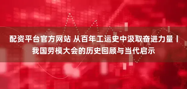 配资平台官方网站 从百年工运史中汲取奋进力量丨我国劳模大会的历史回顾与当代启示