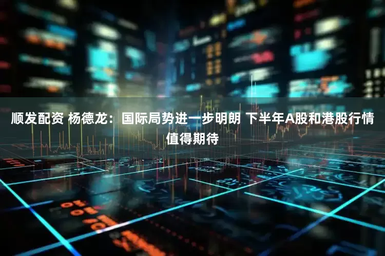 顺发配资 杨德龙：国际局势进一步明朗 下半年A股和港股行情值得期待