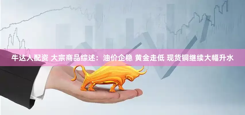 牛达人配资 大宗商品综述：油价企稳 黄金走低 现货铜继续大幅升水