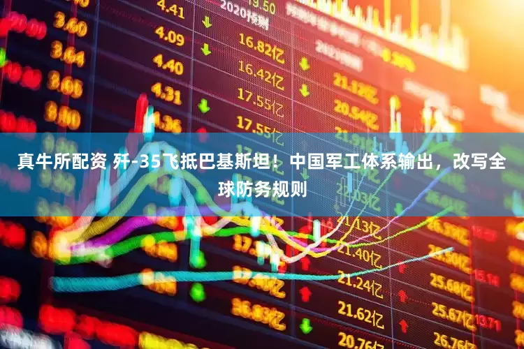 真牛所配资 歼-35飞抵巴基斯坦！中国军工体系输出，改写全球防务规则