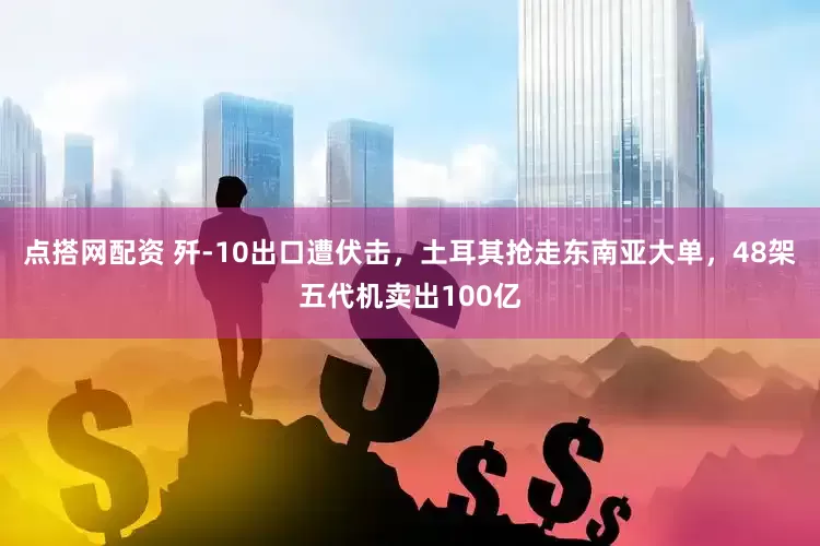 点搭网配资 歼-10出口遭伏击，土耳其抢走东南亚大单，48架五代机卖出100亿