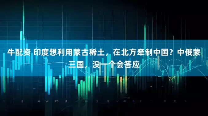 牛配资 印度想利用蒙古稀土，在北方牵制中国？中俄蒙三国，没一个会答应