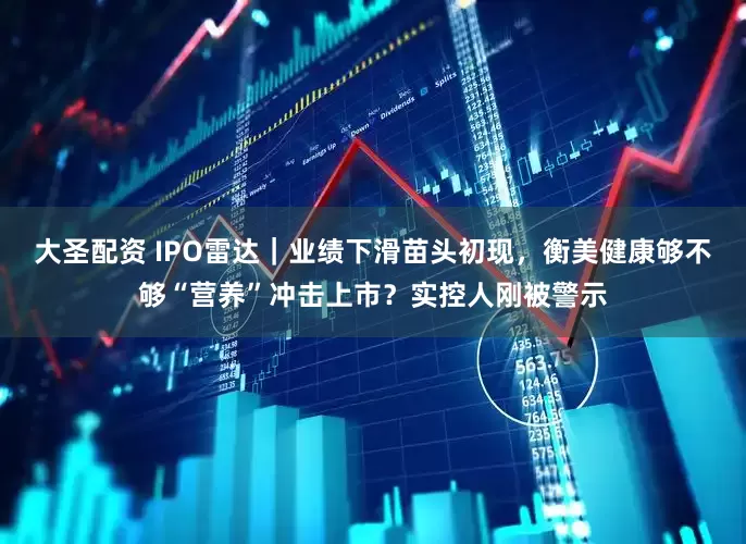大圣配资 IPO雷达｜业绩下滑苗头初现，衡美健康够不够“营养”冲击上市？实控人刚被警示