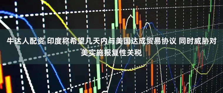 牛达人配资 印度称希望几天内与美国达成贸易协议 同时威胁对美实施报复性关税