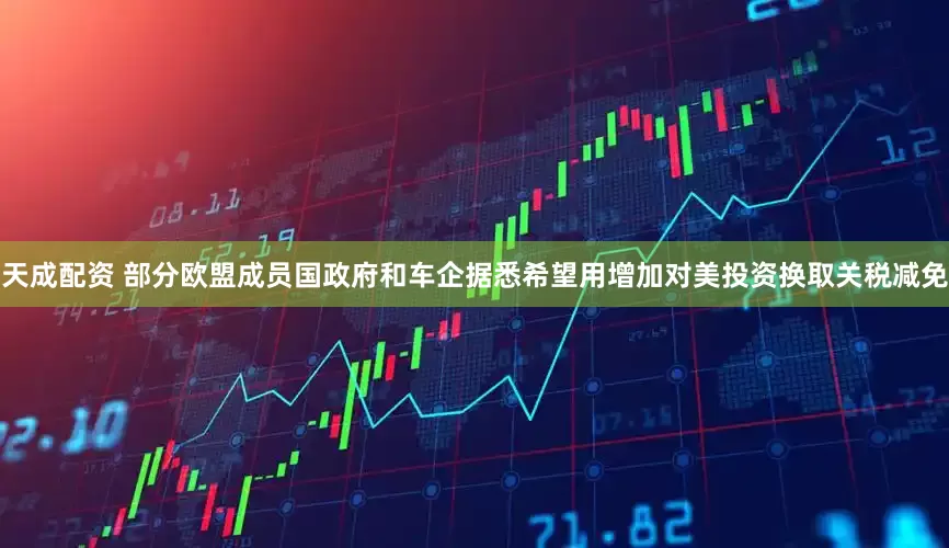天成配资 部分欧盟成员国政府和车企据悉希望用增加对美投资换取关税减免
