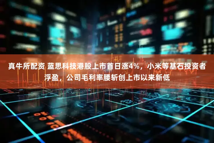 真牛所配资 蓝思科技港股上市首日涨4%，小米等基石投资者浮盈，公司毛利率腰斩创上市以来新低