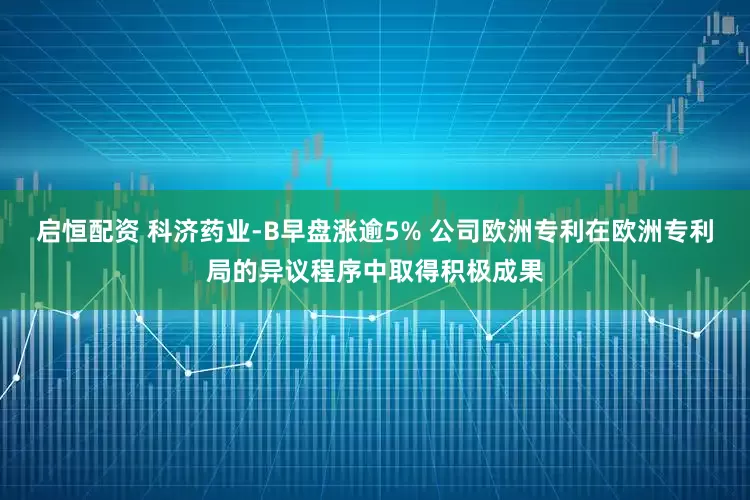启恒配资 科济药业-B早盘涨逾5% 公司欧洲专利在欧洲专利局的异议程序中取得积极成果