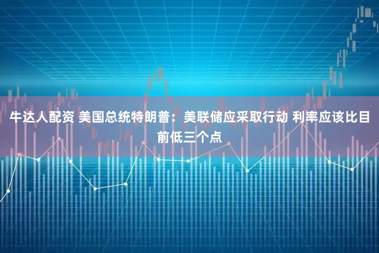 牛达人配资 美国总统特朗普：美联储应采取行动 利率应该比目前低三个点
